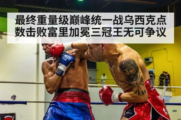 最终重量级巅峰统一战乌西克点数击败富里加冕三冠王无可争议